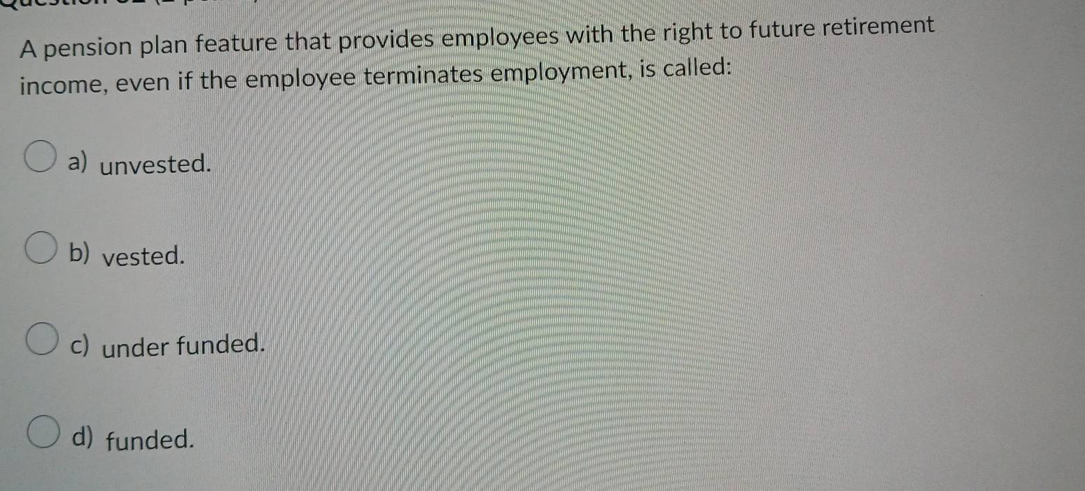 A pension plan feature that provides employees with the right to future retirement
income, even if the employee terminates employment, is called:
a) unvested.
b) vested.
c) under funded.
d) funded.