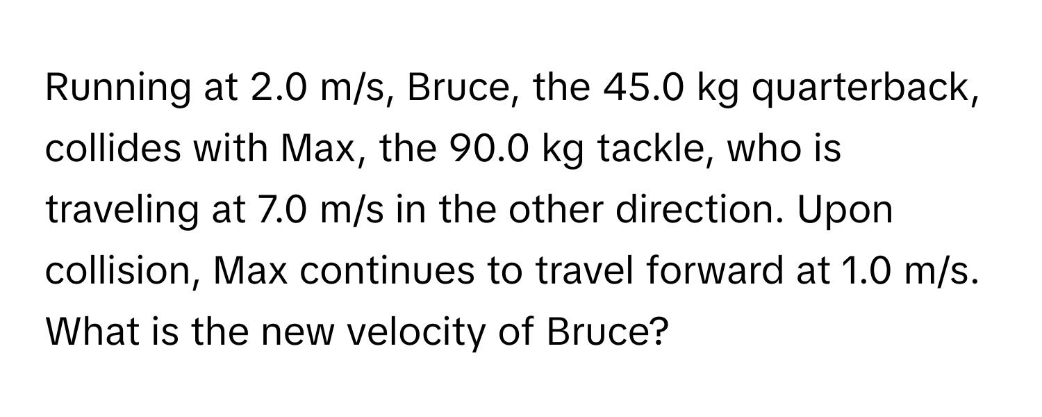 Running at 2.0 m/s, Bruce, the 45.0 kg quarterback, collides with Max, the 90.0 kg tackle, who is traveling at 7.0 m/s in the other direction. Upon collision, Max continues to travel forward at 1.0 m/s. What is the new velocity of Bruce?