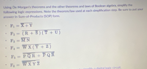 Using De Morgan's theorems and the other theorems and laws of Boolean algebra, simplify the 
following logic expressions. Note the theorem/law used at each simplification step. Be sure to put your 
answer in Sum-of-Products (SOP) form.
F_1=overline X+Y
F_2=overline (R+overline S)(T+U)
F_3=overline MN
F_4=overline WX(Y+Z)
F_5=overline PQR+overline PQR
F_6=overline WXYZ
dieital Ingic circuit.