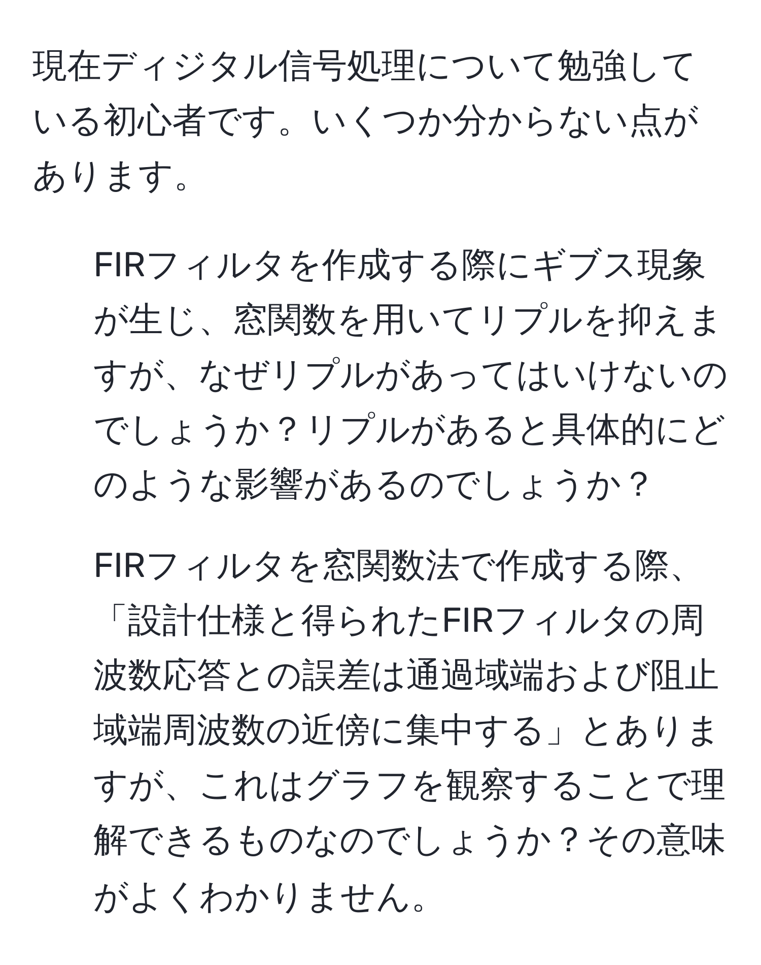 現在ディジタル信号処理について勉強している初心者です。いくつか分からない点があります。  
1. FIRフィルタを作成する際にギブス現象が生じ、窓関数を用いてリプルを抑えますが、なぜリプルがあってはいけないのでしょうか？リプルがあると具体的にどのような影響があるのでしょうか？  
2. FIRフィルタを窓関数法で作成する際、「設計仕様と得られたFIRフィルタの周波数応答との誤差は通過域端および阻止域端周波数の近傍に集中する」とありますが、これはグラフを観察することで理解できるものなのでしょうか？その意味がよくわかりません。