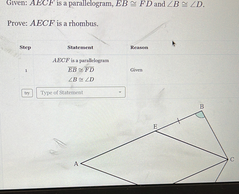 Given: AECF is a parallelogram, EB≌ FD and ∠ B≌ ∠ D. 
Prove: AECF is a rhombus. 
Step Statement Reason
AECF is a parallelogram
overline EB≌ overline FD
1 Given
∠ B≌ ∠ D
try Type of Statement