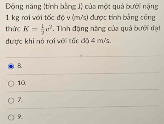 Động năng (tính bằng J) của một quả bưởi nặng
1 kg rơi với tốc độ v (m/s) được tính bằng công
thức K= 1/2 v^2. Tính động năng của quả bưởi đạt
được khi nó rơi với tốc độ 4 m/s.
8.
10.
7.
9.