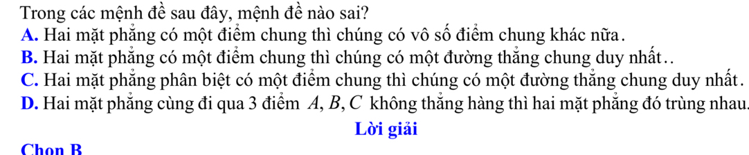 Trong các mệnh đề sau đây, mệnh đề nào sai?
A. Hai mặt phẳng có một điểm chung thì chúng có vô số điểm chung khác nữa.
B. Hai mặt phăng có một điểm chung thì chúng có một đường thắng chung duy nhất.
C. Hai mặt phẳng phân biệt có một điểm chung thì chúng có một đường thắng chung duy nhất.
D. Hai mặt phăng cùng đi qua 3 điểm A, B, C không thắng hàng thì hai mặt phăng đó trùng nhau
Lời giải
Chọn B