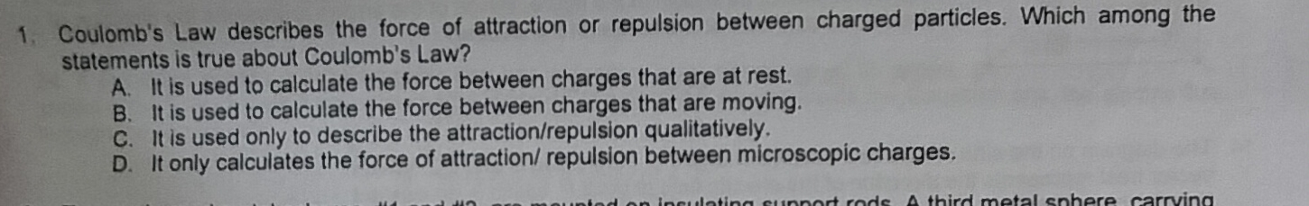 Coulomb's Law describes the force of attraction or repulsion between charged particles. Which among the
statements is true about Coulomb's Law?
A. It is used to calculate the force between charges that are at rest.
B. It is used to calculate the force between charges that are moving.
C. It is used only to describe the attraction/repulsion qualitatively.
D. It only calculates the force of attraction/ repulsion between microscopic charges.
n rt ro ds. A third metal sphere carrving