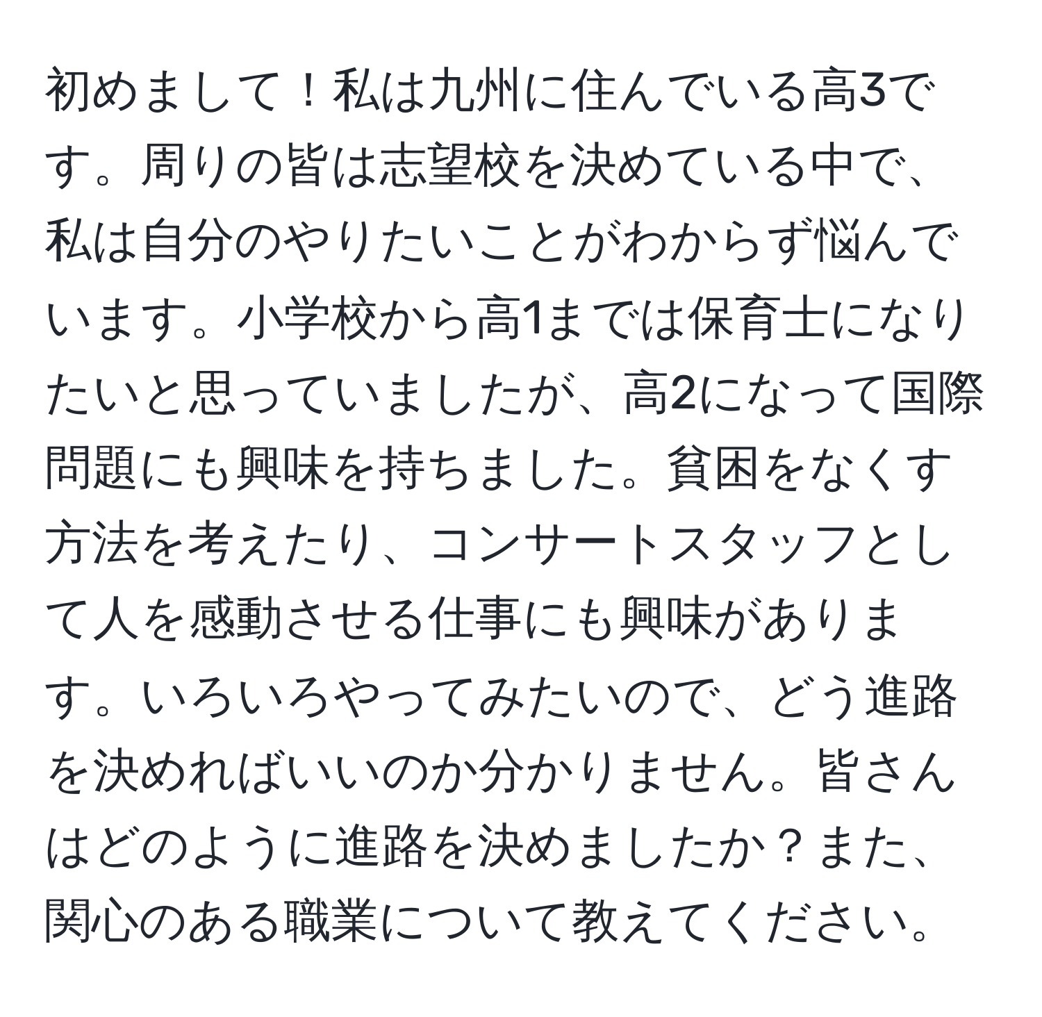 初めまして！私は九州に住んでいる高3です。周りの皆は志望校を決めている中で、私は自分のやりたいことがわからず悩んでいます。小学校から高1までは保育士になりたいと思っていましたが、高2になって国際問題にも興味を持ちました。貧困をなくす方法を考えたり、コンサートスタッフとして人を感動させる仕事にも興味があります。いろいろやってみたいので、どう進路を決めればいいのか分かりません。皆さんはどのように進路を決めましたか？また、関心のある職業について教えてください。