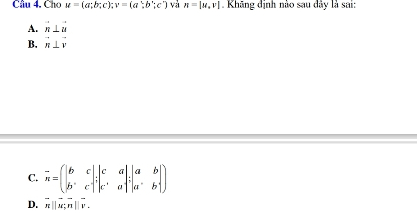 Cho u=(a;b;c); v=(a';b';c') và n=[u,v]. Khăng định nào sau đây là sai:
A. vector n⊥ vector u
B. vector n⊥ vector v
C. vector n=beginpmatrix |b&c| b'&cendvmatrix :beginvmatrix c&a c&aendvmatrix ;beginvmatrix a&b| c^,&a^,endvmatrix; beginvmatrix a&b a^,b^,endvmatrix )
D. vector n||vector u; vector n||vector v.