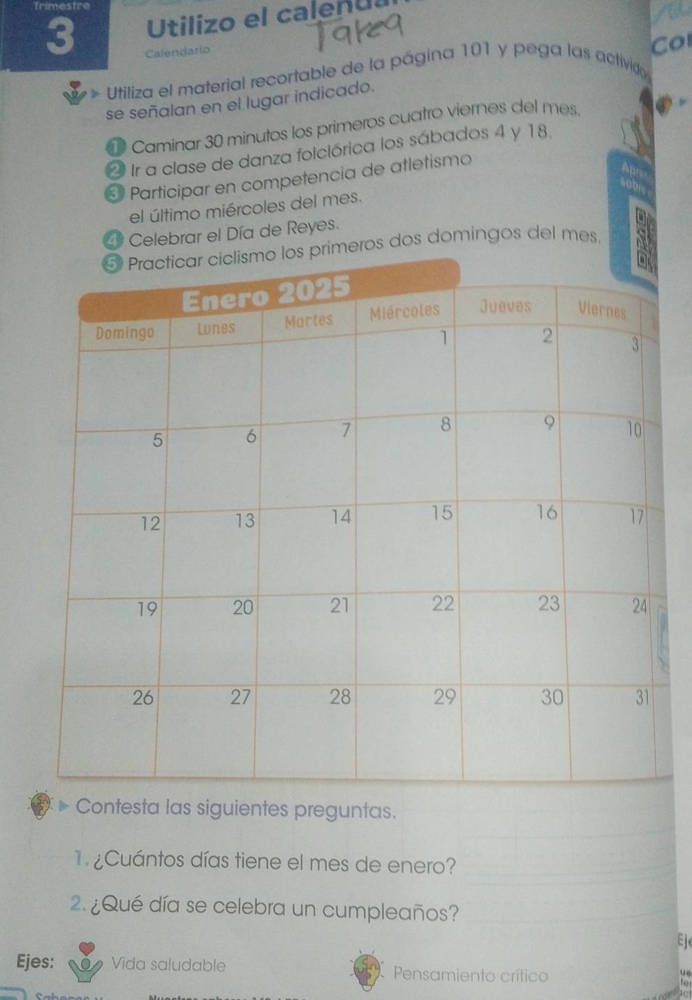 Trimestre 
3 Utilizo el calenua 
a 
Calendario 
Utiliza el material recortable de la página 101 y pega las activido Co 
se señalan en el lugar indicado. 
1 Caminar 30 minutos los primeros cuatro viernes del mes. ② - 
2 Ir a clase de danza folclórica los sábados 4 y 18. 
Participar en competencia de atletismo 
Apr 
soble 
el último miércoles del mes. 
2 Celebrar el Día de Reyes. 
ros dos domingos del mes. a 
Contesta las siguientes preguntas. 
¿ Cuántos días tiene el mes de enero? 
2. ¿Qué día se celebra un cumpleaños? 
Ej 
Ejes: Vida saludable Pensamiento crítico 
ve 
to