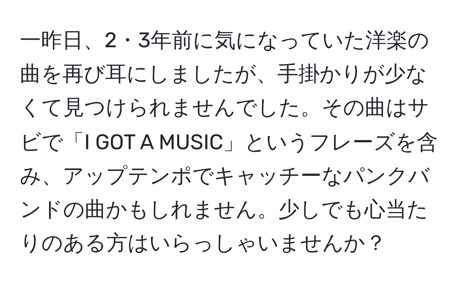 一昨日、2・3年前に気になっていた洋楽の曲を再び耳にしましたが、手掛かりが少なくて見つけられませんでした。その曲はサビで「I GOT A MUSIC」というフレーズを含み、アップテンポでキャッチーなパンクバンドの曲かもしれません。少しでも心当たりのある方はいらっしゃいませんか？