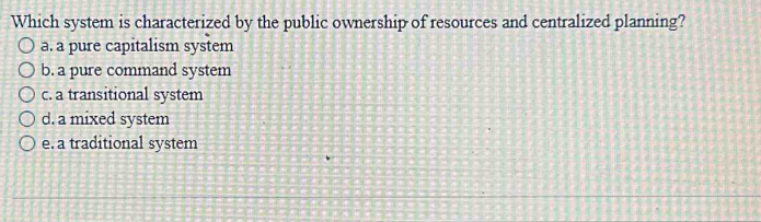 Which system is characterized by the public ownership of resources and centralized planning?
a. a pure capitalism system
b. a pure command system
c. a transitional system
d. a mixed system
e. a traditional system