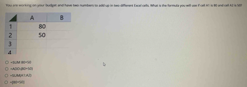 You are working on your budget and have two numbers to add up in two different Excel cells. What is the formula you will use if cell A1 is 80 and cell A2 is 50?
=SUM80+50
=ADD(80+50)
=SUM(A1:A2)
=[80+50]