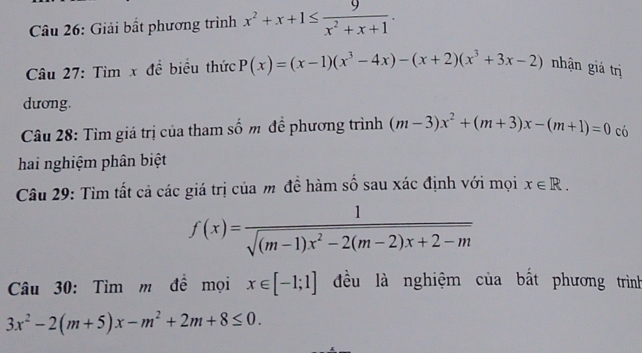 Giải bất phương trình x^2+x+1≤  9/x^2+x+1 . 
Câu 27: Tìm x đề biểu thức P(x)=(x-1)(x^3-4x)-(x+2)(x^3+3x-2) nhận giá trị 
dương. 
Câu 28: Tìm giá trị của tham số m để phương trình (m-3)x^2+(m+3)x-(m+1)=0 có 
hai nghiệm phân biệt 
Câu 29: Tìm tất cả các giá trị của m đề hàm số sau xác định với mọi x∈ R.
f(x)= 1/sqrt((m-1)x^2-2(m-2)x+2-m) 
Câu 30: Tìm m để mọi x∈ [-1;1] đều là nghiệm của bất phương trình
3x^2-2(m+5)x-m^2+2m+8≤ 0.