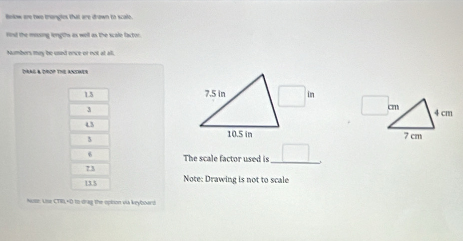 Below are two triangles that are drawn to scale.
Fird the missing lengths as well as the scale factor.
Numbers may be used once or not at all.
DRAG & DROP THe ANSWer
1.3 □ in
3
4.3
3
 
6
The scale factor used is_ □ .
7.3
13.5 Note: Drawing is not to scale
Note: Use CTRL+D to drag the opton via keyboard