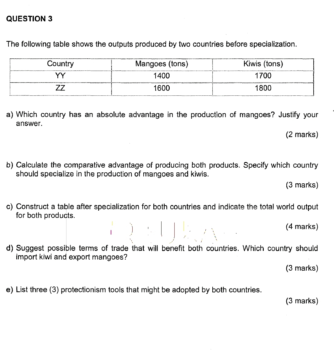 The following table shows the outputs produced by two countries before specialization. 
a) Which country has an absolute advantage in the production of mangoes? Justify your 
answer. 
(2 marks) 
b) Calculate the comparative advantage of producing both products. Specify which country 
should specialize in the production of mangoes and kiwis. 
(3 marks) 
c) Construct a table after specialization for both countries and indicate the total world output 
for both products. 
(4 marks) 
d) Suggest possible terms of trade that will benefit both countries. Which country should 
import kiwi and export mangoes? 
(3 marks) 
e) List three (3) protectionism tools that might be adopted by both countries. 
(3 marks)