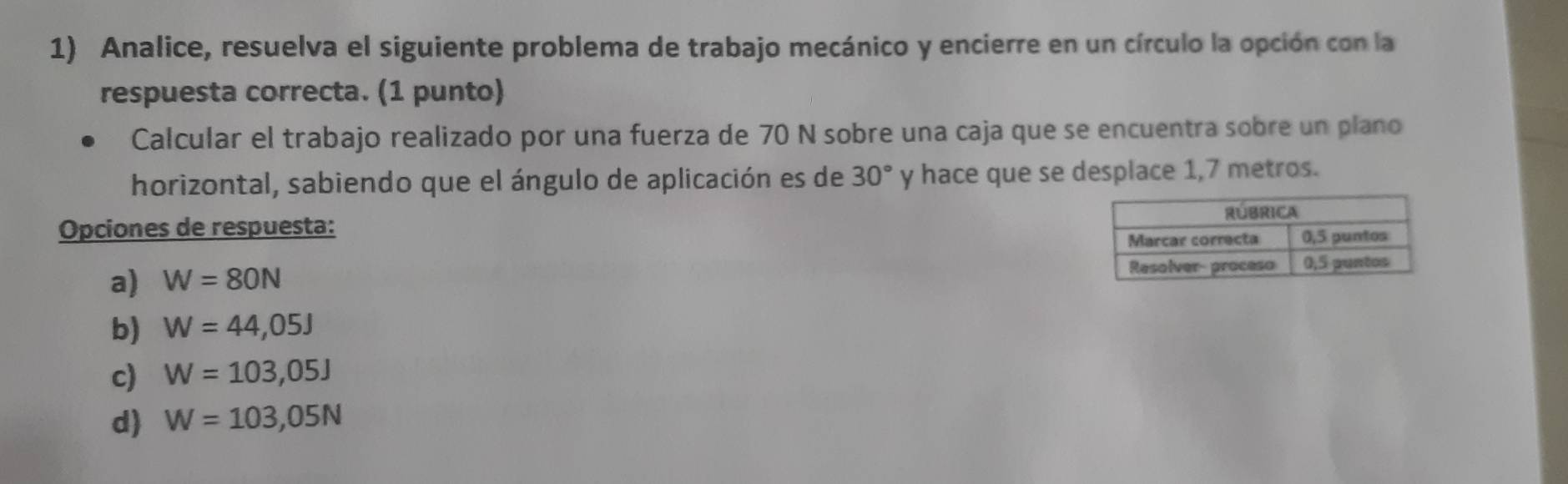 Analice, resuelva el siguiente problema de trabajo mecánico y encierre en un círculo la opción con la
respuesta correcta. (1 punto)
Calcular el trabajo realizado por una fuerza de 70 N sobre una caja que se encuentra sobre un plano
horizontal, sabiendo que el ángulo de aplicación es de 30° y hace que se desplace 1,7 metros.
Opciones de respuesta:
a) W=80N
b) W=44,05J
c) W=103,05J
d) W=103,05N