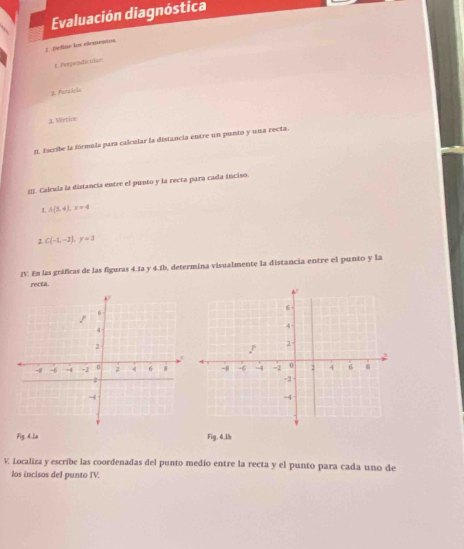 Evaluación diagnóstica 
[. Define los elementos. 
t. Perpendicular: 
2. Paralela 
3. Vértice: 
fI. Escribe la fórmula para calcular la distancia entre un punto y una recta. 
III. Calcula la distancia entre el punto y la recta para cada inciso. 
1. A(5,4), x=4
2. C(-1,-2), y=3
IV. En las gráficas de las figuras 4.1a y 4.1b, determina visualmente la distancia entre el punto y la 
recta. 
Fig, 4.1a Fig. 4.1b
V. Localiza y escribe las coordenadas del punto medio entre la recta y el punto para cada uno de 
los incisos del punto IV.