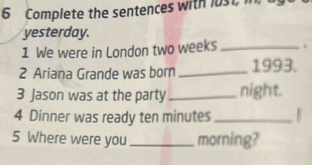 Complete the sentences with lust, in 
yesterday. 
1 We were in London two weeks _ 
. 
2 Ariana Grande was born_ 1993. 
3 Jason was at the party _night. 
4 Dinner was ready ten minutes _ 
5 Where were you _morning?