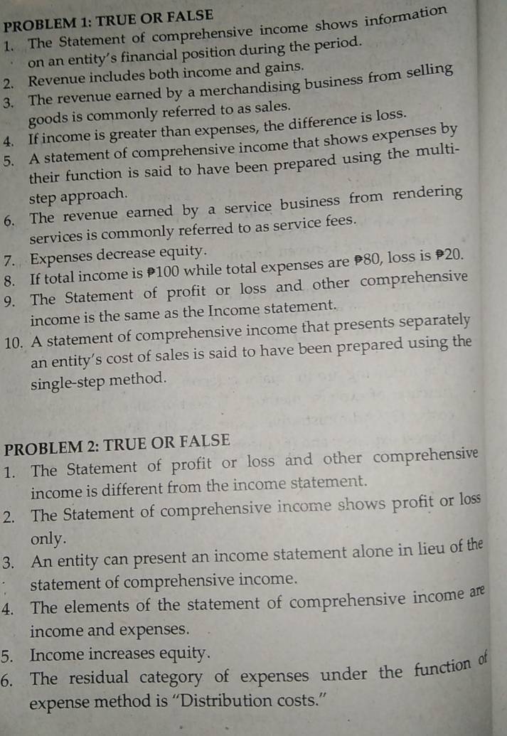 PROBLEM 1: TRÜE OR FALSE 
1. The Statement of comprehensive income shows information 
on an entity’s financial position during the period. 
2. Revenue includes both income and gains. 
3. The revenue earned by a merchandising business from selling 
goods is commonly referred to as sales. 
4. If income is greater than expenses, the difference is loss. 
5. A statement of comprehensive income that shows expenses by 
their function is said to have been prepared using the multi- 
step approach. 
6. The revenue earned by a service business from rendering 
services is commonly referred to as service fees. 
7. Expenses decrease equity. 
8. If total income is P100 while total expenses are 80, loss is 20. 
9. The Statement of profit or loss and other comprehensive 
income is the same as the Income statement. 
10. A statement of comprehensive income that presents separately 
an entity’s cost of sales is said to have been prepared using the 
single-step method. 
PROBLEM 2: TRUE OR FALSE 
1. The Statement of profit or loss and other comprehensive 
income is different from the income statement. 
2. The Statement of comprehensive income shows profit or loss 
only. 
3. An entity can present an income statement alone in lieu of the 
statement of comprehensive income. 
4. The elements of the statement of comprehensive income are 
income and expenses. 
5. Income increases equity. 
6. The residual category of expenses under the function of 
expense method is “Distribution costs.”