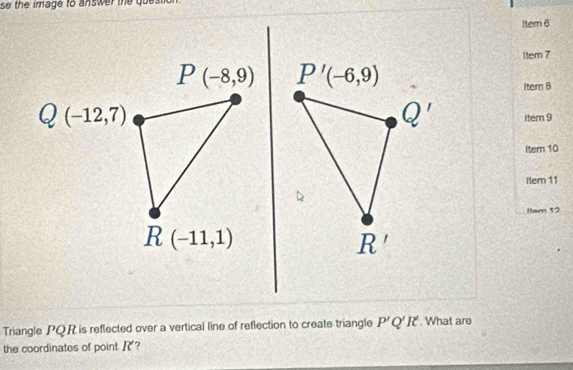 se the image to answer the question.
Item 6
1tem 7
Item B
1tem 9
Iter 10
item 11
Item 12
Triangle PQR is reflected over a vertical line of reflection to create triangle P'Q'R' What are
the coordinates of point R?