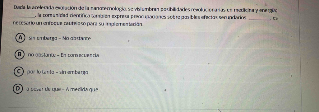 Dada la acelerada evolución de la nanotecnología, se vislumbran posibilidades revolucionarias en medicina y energía;
_, la comunidad científica también expresa preocupaciones sobre posibles efectos secundarios. _, es
necesario un enfoque cauteloso para su implementación.
A sin embargo - No obstante
B no obstante - En consecuencia
C por lo tanto - sin embargo
D a pesar de que - A medida que