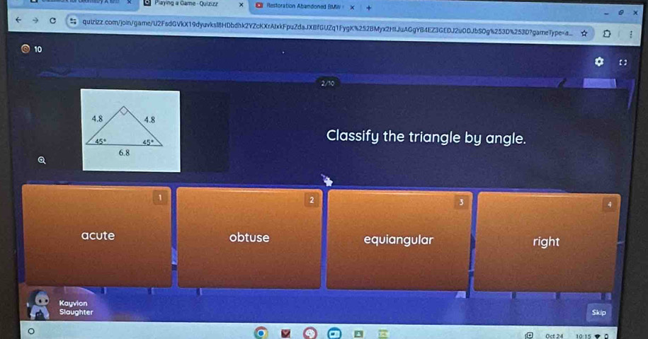 Piaying a Game -Quizizz × Restoration Abandoned BMW = X x
quizizz.com/join/game/U2FsdGVkX19dyuvksl8HDbdhk2YZcKXrAfxkFpuZdaJXBfGUZq1FygK%252BMyx2HIJuAGgYB4EZ3GEDJ2u0DJbS0g%253D%253D?gameType=a_
10
【 】
Classify the triangle by angle.
Q
1
2
3
4
acute obtuse equiangular right
m
Kayvion
Slaughter Skip
Oct 24