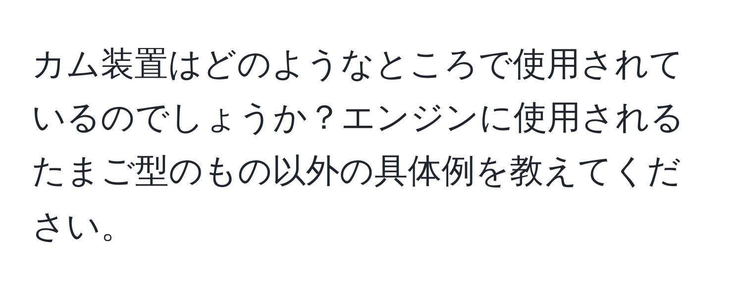 カム装置はどのようなところで使用されているのでしょうか？エンジンに使用されるたまご型のもの以外の具体例を教えてください。