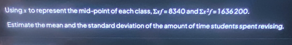 Using x to represent the mid-point of each class, sumlimits xf=8340 and sumlimits x^2f=1636200. 
Estimate the mean and the standard deviation of the amount of time students spent revising.