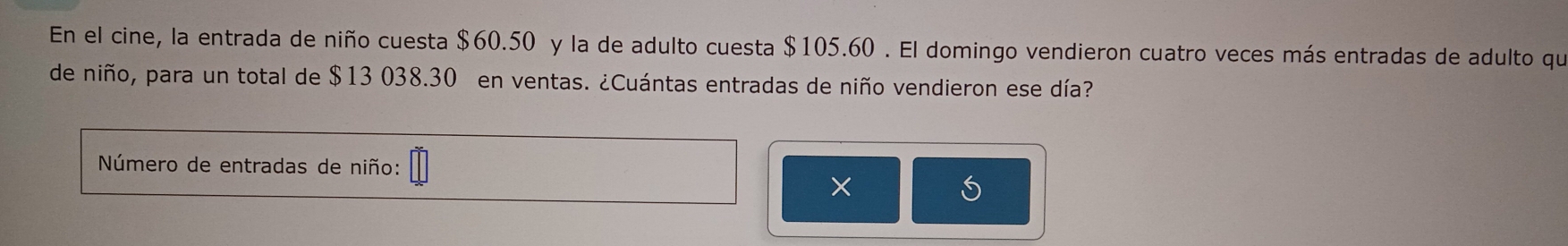 En el cine, la entrada de niño cuesta $60.50 y la de adulto cuesta $105.60. El domingo vendieron cuatro veces más entradas de adulto que 
de niño, para un total de $13 038.30 en ventas. ¿Cuántas entradas de niño vendieron ese día? 
Número de entradas de niño: 
×