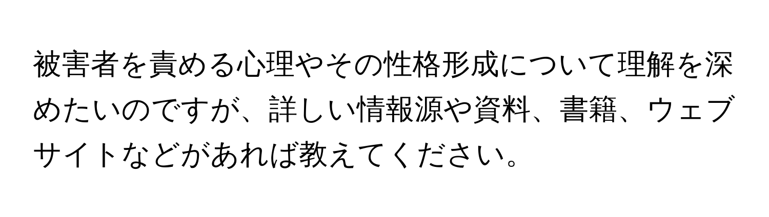 被害者を責める心理やその性格形成について理解を深めたいのですが、詳しい情報源や資料、書籍、ウェブサイトなどがあれば教えてください。