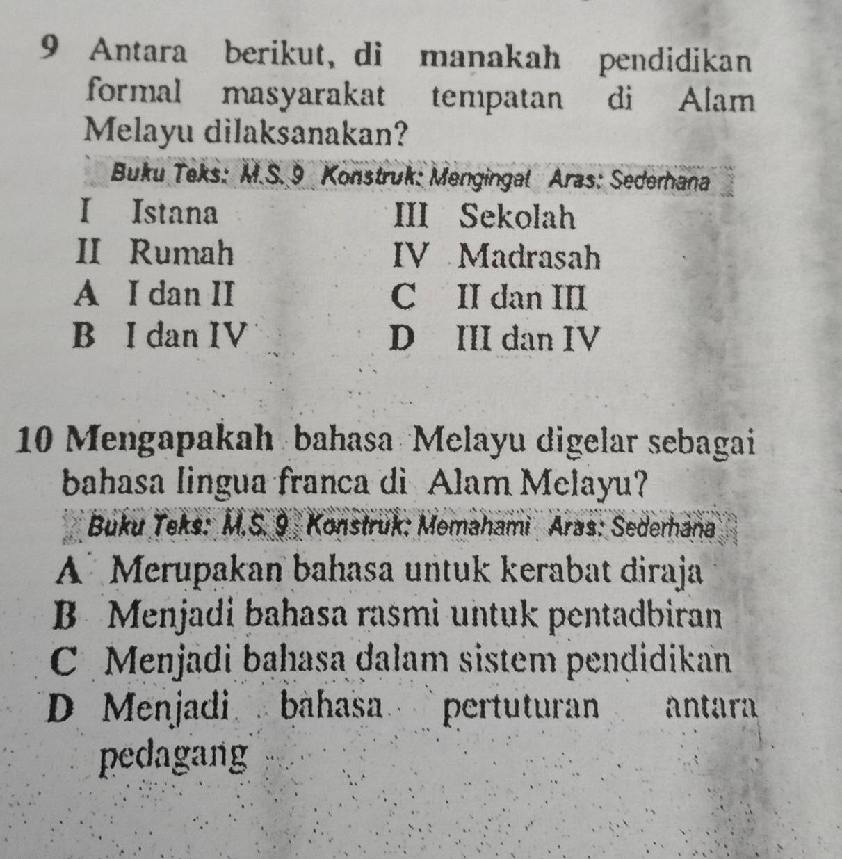 Antara berikut, di manakah pendidikan
formal masyarakat tempatan di Alam
Melayu dilaksanakan?
Buku Teks: M.S. 9 Konstruk: Mengingal Aras: Sederhana
I Istana III Sekolah
II Rumah IV Madrasah
A I dan II C II dan III
B I dan IV D III dan IV
10 Mengapakah bahasa Melayu digelar sebagai
bahasa lingua franca di Alam Melayu?
Buku Teks: M.S. 9 Konstruk: Memahami Aras: Sederhana
A Merupakan bahasa untuk kerabat diraja
B Menjadi bahasa rasmi untuk pentadbiran
C Menjadi baḥasa dalam sistem pendidikan
D Menjadi bahasa pertuturan antara
pedagang