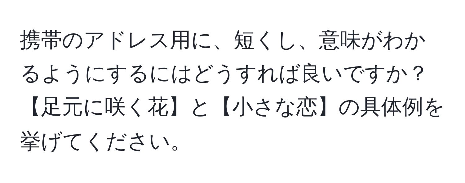 携帯のアドレス用に、短くし、意味がわかるようにするにはどうすれば良いですか？【足元に咲く花】と【小さな恋】の具体例を挙げてください。