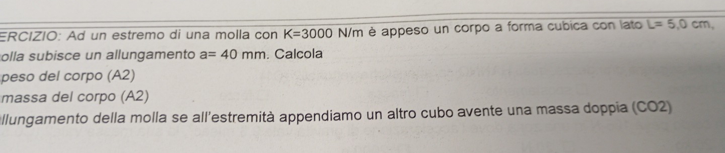 ERCIZIO: Ad un estremo di una molla con K=3000N/m è appeso un corpo a forma cubica con lato L=5,0cm, 
olla subisce un allungamento a=40mm. Calcola 
peso del corpo (A2) 
massa del corpo (A2) 
allungamento della molla se all'estremità appendiamo un altro cubo avente una massa doppia (CO2)