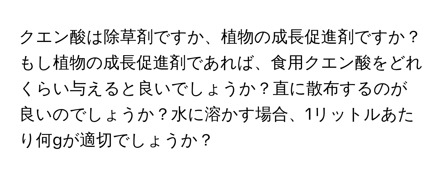 クエン酸は除草剤ですか、植物の成長促進剤ですか？もし植物の成長促進剤であれば、食用クエン酸をどれくらい与えると良いでしょうか？直に散布するのが良いのでしょうか？水に溶かす場合、1リットルあたり何gが適切でしょうか？