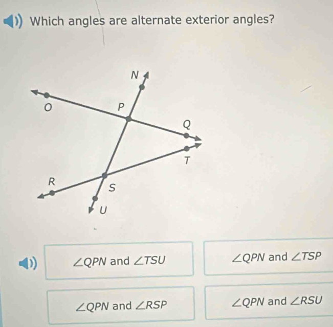 Which angles are alternate exterior angles?
∠ QPN
∠ QPN and ∠ TSU and ∠ TSP
∠ QPN
∠ QPN and ∠ RSP and ∠ RSU