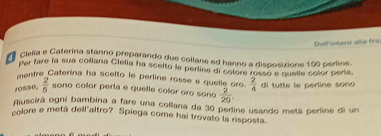 ellintere all e fa 
Clelia e Caterina stanno preparando due collane ed hanno a disposizione 199 perine. 
Per fare la sua collana Clelia ha scelto le perline di colore rosso e quelle color peria, 
mentre Caterina ha scelto le perline rosse e quelle oro.  2/4  d tutte le perline sono 
rosse,  2/5  sono color perla e quelle color oro sono  2/20 , 
Riuscirà ogni bambina a fare una collana da 30 perline usando metá perine di un 
colore e metà dell'altro? Spiega come hai trovato la risposta.