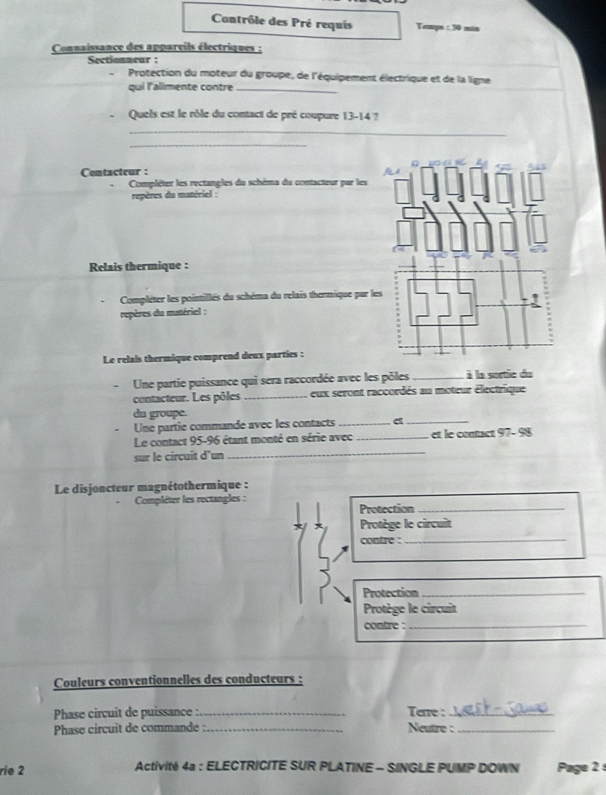 Contrôle des Pré requis Vempo : 30 min 
Connaissance des appareils électriques : 
Sectionneur : 
、 Protection du moteur du groupe, de l'équipement électrique et de la ligne 
qui l'alimente contre_ 
Queis est le rôle du contact de pré coupure 13-14 ? 
_ 
_ 
Contacteur : 
Complêter les rectangles du schêmo du contacteur par les 
repères da matériel : 
Relais thermique : 
Compléter les pointillés du schéma du relais thermique par le 
repères du mutériel : 
Le relais thermique comprend deux parties : 
Une partie puissance qui sera raccordée avec les pôles _à la sortie du 
contacteur. Les pôles_ eux seront raccordés au moteur électrique 
du groupe. 
Une partie commande avec les contacts_ 
_e 
_ 
Le contact 95-96 étant monté en série avec_ et le contact 97- 98
sur le circuit d'un 
Le disjoncteur magnétothermique : 
Compléter les rectangles : 
Protection_ 
Protège le circuit 
contre :_ 
Protection_ 
Protège le circuit 
contre :_ 
Couleurs conventionnelles des conducteurs : 
Phase circuit de puissance :_ Terre :_ 
Phase circuit de commande :_ Neutro :_ 
Activité 4a : ELECTRICITE SUR PLATINE - SINGLE PUMP DOWN 
rie 2 Page 2 s