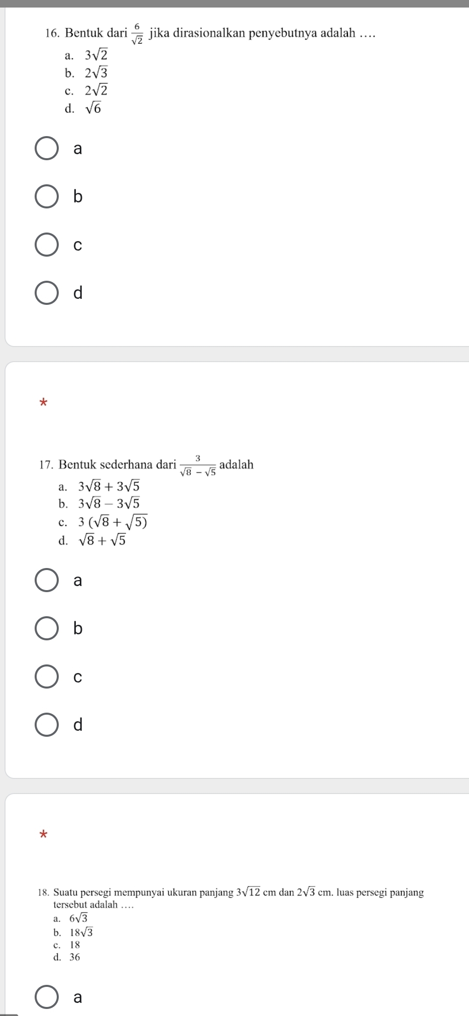 Bentuk dari  6/sqrt(2)  jika dirasionalkan penyebutnya adalah …
a. 3sqrt(2)
b. 2sqrt(3)
c. 2sqrt(2)
d. sqrt(6)
a
b
C
d
*
17. Bentuk sederhana dari  3/sqrt(8)-sqrt(5)  adalah
a. 3sqrt(8)+3sqrt(5)
b. 3sqrt(8)-3sqrt(5)
c. 3(sqrt(8)+sqrt(5))
d. sqrt(8)+sqrt(5)
a
b
C
d
*
18. Suatu persegi mempunyai ukuran panjang 3sqrt(12) cm dan 2sqrt(3)cm. . luas persegi panjang
tersebut adalah …
a. 6sqrt(3)
b. 18sqrt(3)
c. 18
d. 36
a