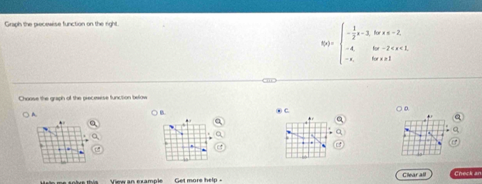 Graph the piecewise function on the right.
f(x)=beginarrayl - 1/2 x-3,forx
Choose the graph of the piecew se function below 
C. 
D. 
A. 
B. 
a 
. 
. 

. . a 
. 
10 
to 
t i e m e t h ie th i e View an example Get more help - Clear all Check an