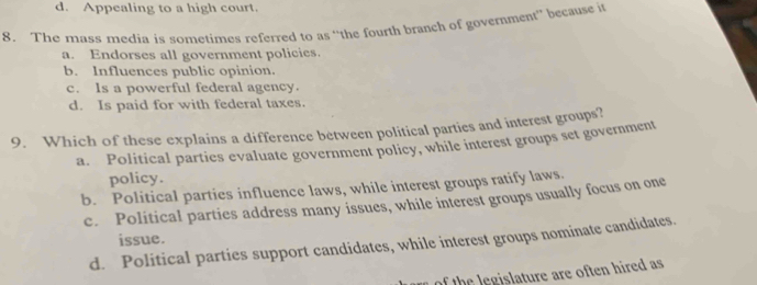 d. Appealing to a high court.
8. The mass media is sometimes referred to as ‘the fourth branch of government” because it
a. Endorses all government policies.
b. Influences public opinion.
c. Is a powerful federal agency.
d. Is paid for with federal taxes.
9. Which of these explains a difference between political parties and interest groups?
a. Political parties evaluate government policy, while interest groups set government
policy.
b. Political parties influence laws, while interest groups ratify laws.
c. Political parties address many issues, while interest groups usually focus on one
issue.
d. Political parties support candidates, while interest groups nominate candidates.
h egislature are often hired as