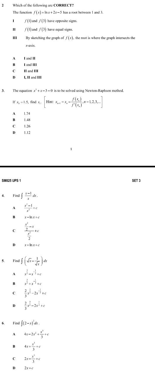 Which of the following are CORRECT?
The function f(x)=ln x+2x-5 has a root between 1 and 3.
I f(1) and f(3) have opposite signs.
1 f(1) and f(3) have equal signs.
III By sketching the graph of f(x) , the root is where the graph intersects the
x-axis.
A I and II
B I and III
C II and III
D I, II and III
3. The equation x^3+x-3=0 is to be solved using Newton-Raphson method.
If x_0=1.5, find x_i.[Hint:x_n+1=x_n-frac f(x_n)f'(x_n),n=1,2,3,...]
A 1.74
B 1.48
C 1.26
D 1.12
SM025 UPS 1 SET 3
4. Find ∈t  (x-1)/x dx.
A  (x^2-1)/x^2 +c
B x-ln x+c
C frac  x^2/2 -x x^2/2 +c
D x+ln x+c
5. Find ∈t (sqrt(x)- 1/sqrt(x) )dx
A x^(frac 3)2-x^(-frac 1)2+c
B x^(frac 3)2+x^(-frac 1)2+c
C  2/3 x^(frac 3)2-2x^(-frac 1)2+c
D  2/3 x^(frac 3)2-2x^(frac 1)2+c
6. Find ∈t (2-x)^2 dx .
A 4x-2x^2+ x^3/3 +c
B 4x+ x^3/3 +c
C 2x- x^3/3 +c
D 2x+c