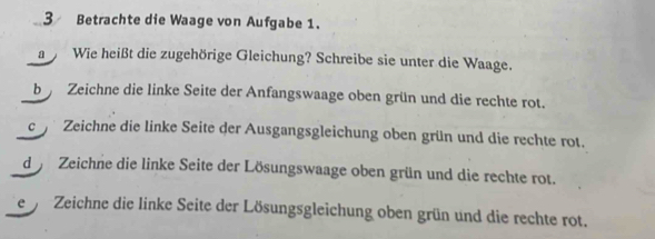 Betrachte die Waage von Aufgabe 1. 
a Wie heißt die zugehörige Gleichung? Schreibe sie unter die Waage. 
b Zeichne die linke Seite der Anfangswaage oben grün und die rechte rot. 
c Zeichne die linke Seite der Ausgangsgleichung oben grün und die rechte rot. 
d Zeichne die linke Seite der Lösungswaage oben grün und die rechte rot. 
e Zeichne die linke Seite der Lösungsgleichung oben grün und die rechte rot.