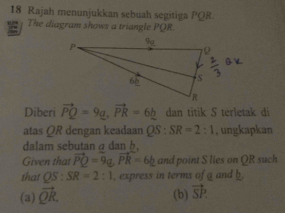 Rajah menunjukkan sebuah segitiga PQR.
do The diagram shows a triangle PQR.
Diberi vector PQ=9a, vector PR=6b dan titik S terletak di
atas QR dengan keadaan QS:SR=2:1 , ungkapkan
dalam sebutan a dan b,
Given that vector PQ=9a, vector PR=6_ b and point S lies on QR such
that QS : SR=2:1 , express in terms of a and b.
(a) vector QR. (b) vector SP.