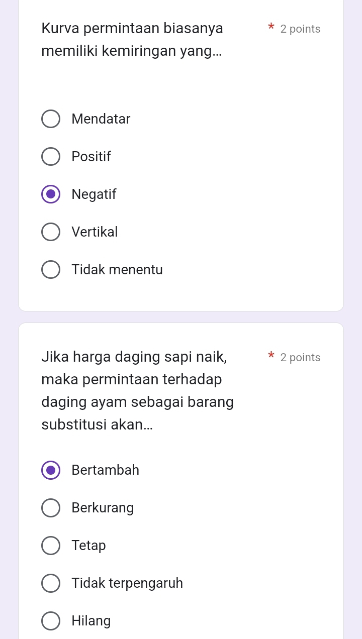 Kurva permintaan biasanya 2 points
memiliki kemiringan yang...
Mendatar
Positif
Negatif
Vertikal
Tidak menentu
Jika harga daging sapi naik, 2 points
maka permintaan terhadap
daging ayam sebagai barang
substitusi akan...
Bertambah
Berkurang
Tetap
Tidak terpengaruh
Hilang