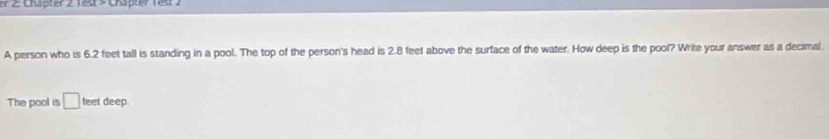 er 2: Chapter 2 Test> Chäpter rest 7 
A person who is 6.2 feet tall is standing in a pool. The top of the person's head is 2.8 feet above the surface of the water. How deep is the pool? Write your answer as a decimal. 
The pool is □ feet deep.