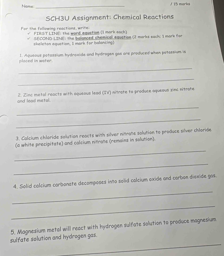 Name: _/ 15 marks 
SCH3U Assignment: Chemical Reactions 
For the following reactions, write: 
FIRST LINE: the word equation (1 mark each) 
SECOND LINE: the balanced chemical equation (2 marks each; 1 mark for 
skeleton equation, 1 mark for balancing) 
1. Aqueous potassium hydroxide and hydrogen gas are produced when potassium is 
placed in water. 
_ 
_ 
2. Zinc metal reacts with aqueous lead (IV) nitrate to produce aqueous zinc nitrate 
and lead metal. 
_ 
_ 
3. Calcium chloride solution reacts with silver nitrate solution to produce silver chloride 
_ 
(a white precipitate) and calcium nitrate (remains in solution). 
_ 
4. Solid calcium carbonate decomposes into solid calcium oxide and carbon dioxide gas. 
_ 
_ 
5. Magnesium metal will react with hydrogen sulfate solution to produce magnesium 
_ 
sulfate solution and hydrogen gas.
