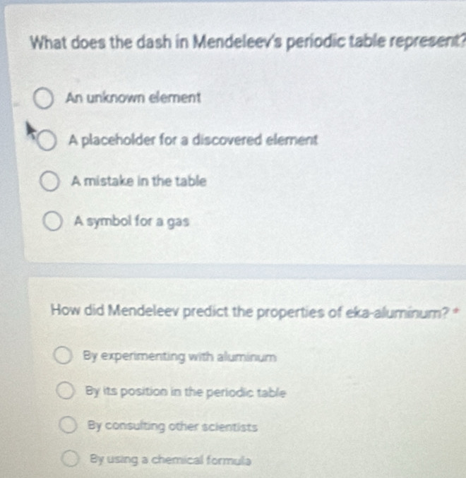 What does the dash in Mendeleev's periodic table represent?
An unknown element
A placeholder for a discovered element
A mistake in the table
A symbol for a gas
How did Mendeleev predict the properties of eka-aluminum? *
By experimenting with aluminum
By its position in the periodic table
By consulting other scientists
By using a chemical formula