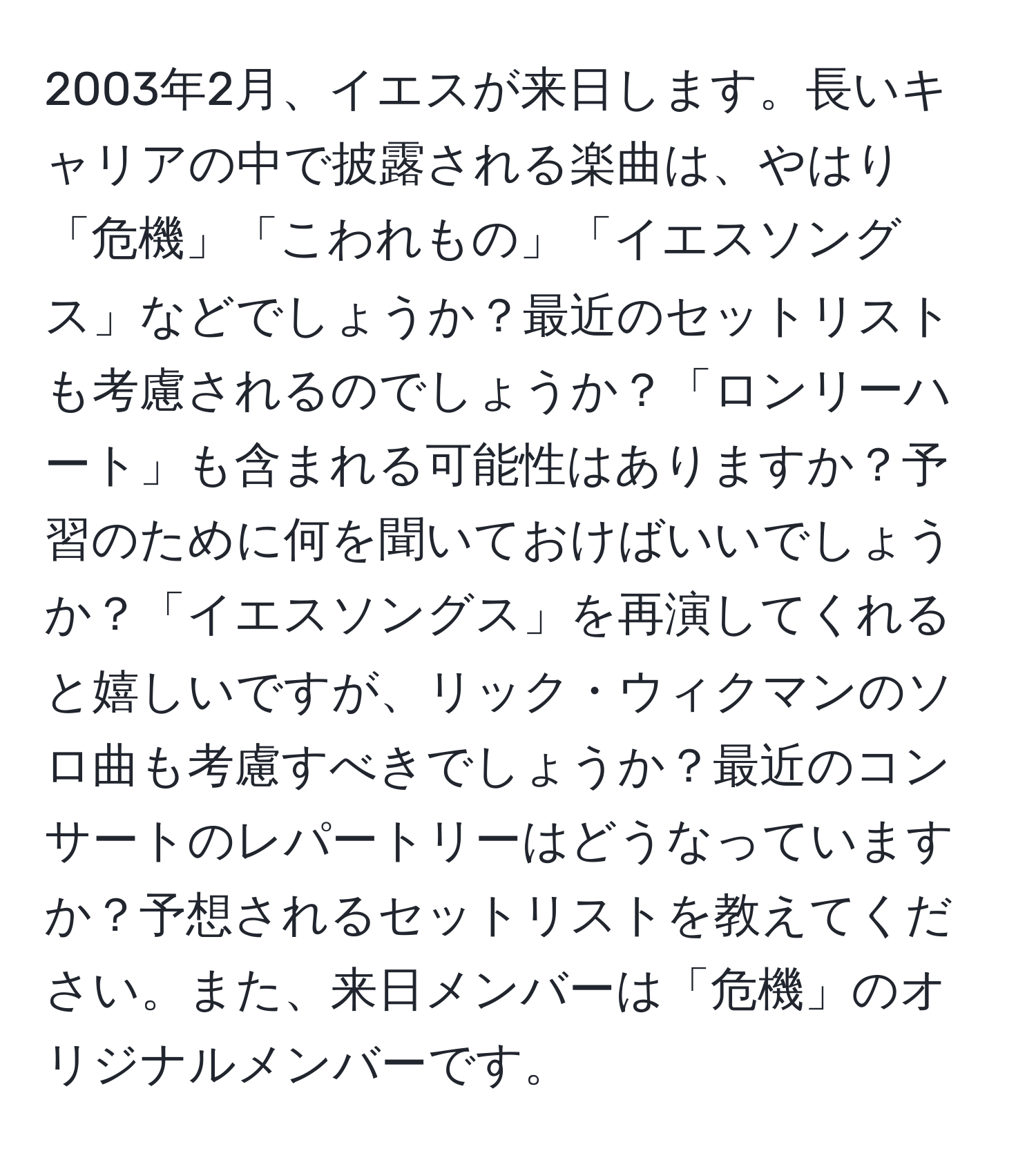 2003年2月、イエスが来日します。長いキャリアの中で披露される楽曲は、やはり「危機」「こわれもの」「イエスソングス」などでしょうか？最近のセットリストも考慮されるのでしょうか？「ロンリーハート」も含まれる可能性はありますか？予習のために何を聞いておけばいいでしょうか？「イエスソングス」を再演してくれると嬉しいですが、リック・ウィクマンのソロ曲も考慮すべきでしょうか？最近のコンサートのレパートリーはどうなっていますか？予想されるセットリストを教えてください。また、来日メンバーは「危機」のオリジナルメンバーです。