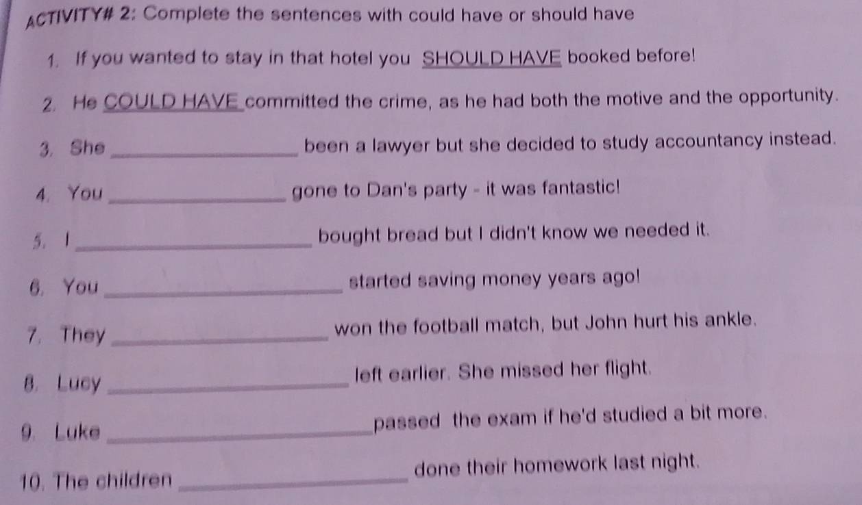 ACTIVITY# 2: Complete the sentences with could have or should have 
1. If you wanted to stay in that hotel you SHOULD HAVE booked before! 
2. He COULD HAVE committed the crime, as he had both the motive and the opportunity. 
3. She _been a lawyer but she decided to study accountancy instead. 
4. You _gone to Dan's party - it was fantastic! 
5. 1 _bought bread but I didn't know we needed it. 
6. You _started saving money years ago! 
7. They _won the football match, but John hurt his ankle. 
8. Lucy _left earlier. She missed her flight. 
9. Luke _passed the exam if he'd studied a bit more. 
10. The children _done their homework last night.