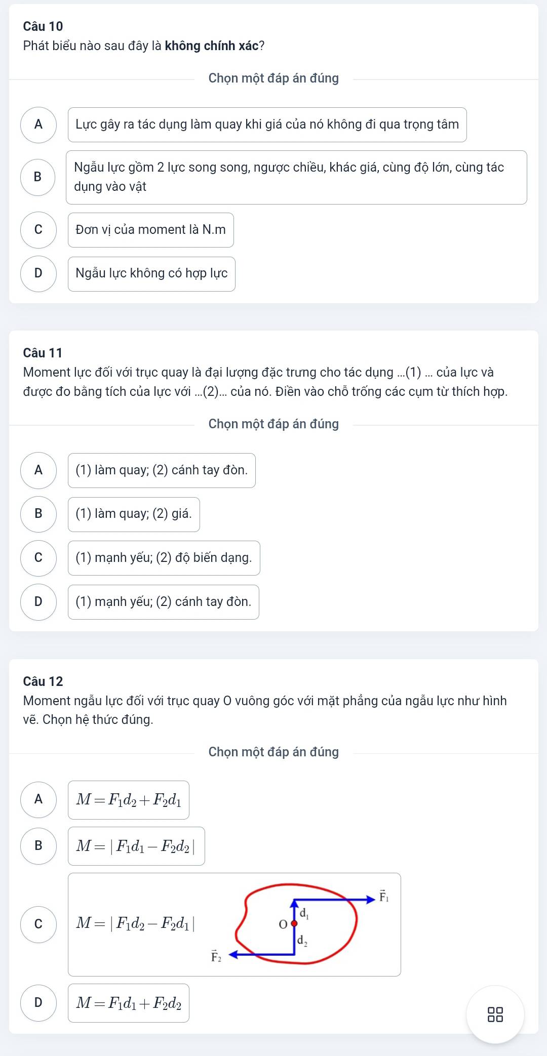 Phát biểu nào sau đây là không chính xác?
Chọn một đáp án đúng
A Lực gây ra tác dụng làm quay khi giá của nó không đi qua trọng tâm
B Ngẫu lực gồm 2 lực song song, ngược chiều, khác giá, cùng độ lớn, cùng tác
dụng vào vật
C Đơn vị của moment là N.m
D  Ngẫu lực không có hợp lực
Câu 11
Moment lực đối với trục quay là đại lượng đặc trưng cho tác dụng ...(1) ... của lực và
được đo bằng tích của lực với ...(2)... của nó. Điền vào chỗ trống các cụm từ thích hợp.
Chọn một đáp án đúng
A (1) làm quay; (2) cánh tay đòn.
B (1) làm quay; (2) giá.
C (1) mạnh yếu; (2) độ biến dạng.
D (1) mạnh yếu; (2) cánh tay đòn.
Câu 12
Moment ngẫu lực đối với trục quay O vuông góc với mặt phẳng của ngẫu lực như hình
vẽ. Chọn hệ thức đúng.
Chọn một đáp án đúng
A M=F_1d_2+F_2d_1
B M=|F_1d_1-F_2d_2|
C M=|F_1d_2-F_2d_1|
D M=F_1d_1+F_2d_2
88