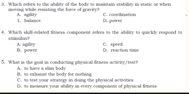 Which refers to the ability of the body to maintain stability in static or when
moving while resisting the force of gravity?
A. agility C. coordination
1. balance D. power
4. Which skill-related fitness component refers to the ability to quickly respond to
stimulus?
A. agility C. speed
B. power D. reaction time
5. What is the goal in conducting physical fitness activity/test?
A. to have a slim body
B. to exhaust the body for nothing
C. to test your strategy in doing the physical activities
D. to measure your ability in every component of physical fitness