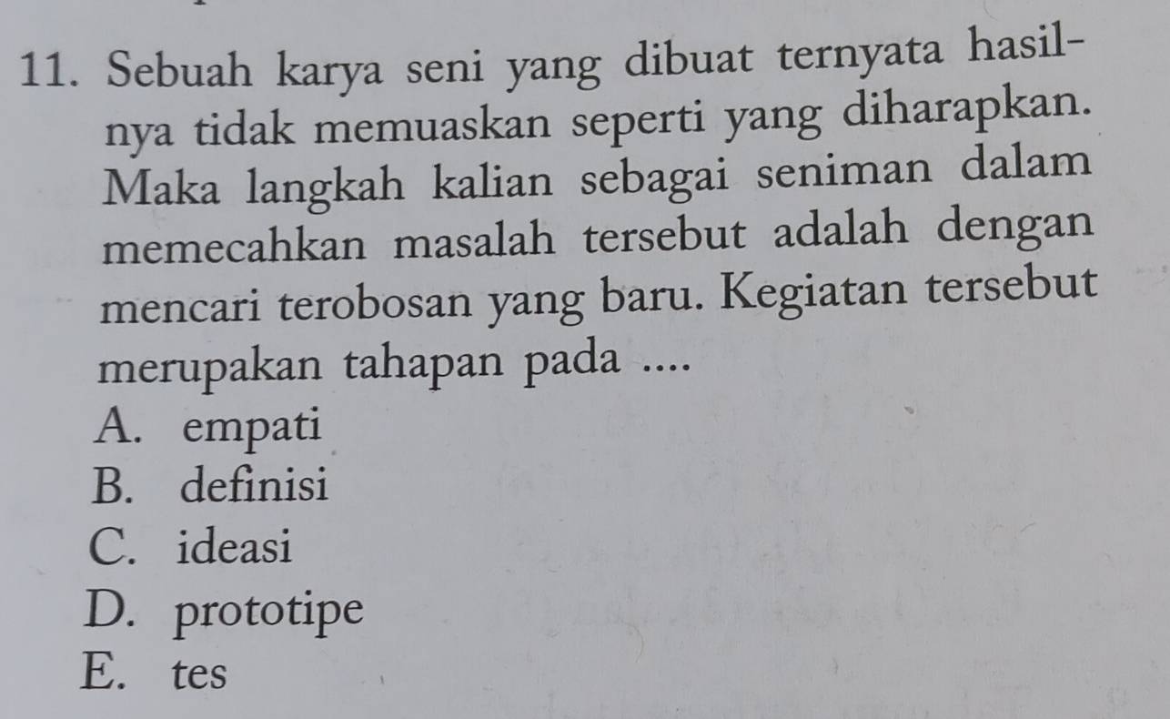 Sebuah karya seni yang dibuat ternyata hasil-
nya tidak memuaskan seperti yang diharapkan.
Maka langkah kalian sebagai seniman dalam
memecahkan masalah tersebut adalah dengan
mencari terobosan yang baru. Kegiatan tersebut
merupakan tahapan pada ....
A. empati
B. definisi
C. ideasi
D. prototipe
E. tes